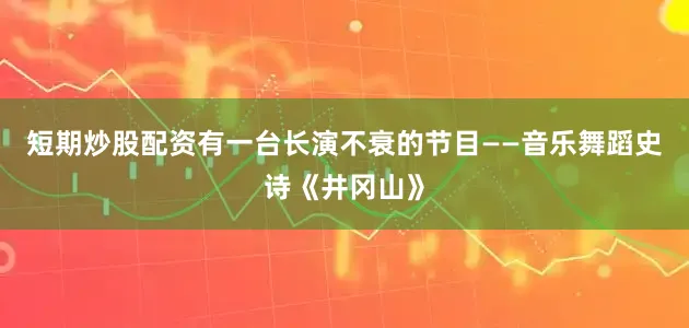 短期炒股配资有一台长演不衰的节目——音乐舞蹈史诗《井冈山》