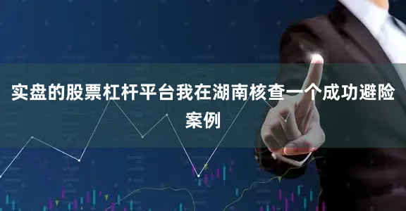 实盘的股票杠杆平台我在湖南核查一个成功避险案例
