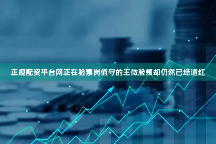 正规配资平台网正在验票岗值守的王微脸颊却仍然已经通红