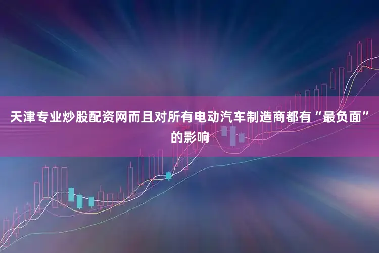 天津专业炒股配资网而且对所有电动汽车制造商都有“最负面”的影响