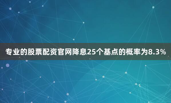 专业的股票配资官网降息25个基点的概率为8.3%