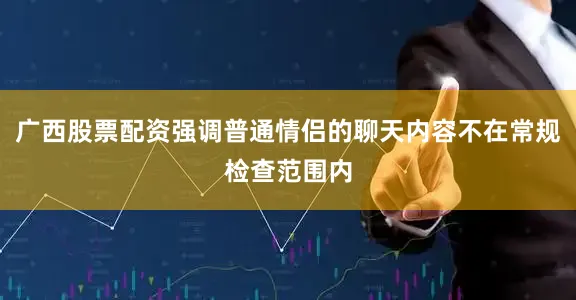 广西股票配资强调普通情侣的聊天内容不在常规检查范围内