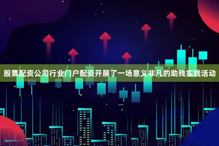 股票配资公司行业门户配资开展了一场意义非凡的助残实践活动