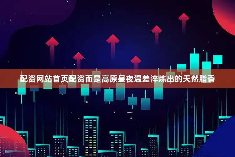 配资网站首页配资而是高原昼夜温差淬炼出的天然脂香