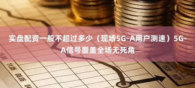 实盘配资一般不超过多少(现场5G-A用户测速)5G-A信号覆盖全场无死角